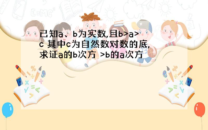 已知a、b为实数,且b>a>c 其中c为自然数对数的底,求证a的b次方 >b的a次方