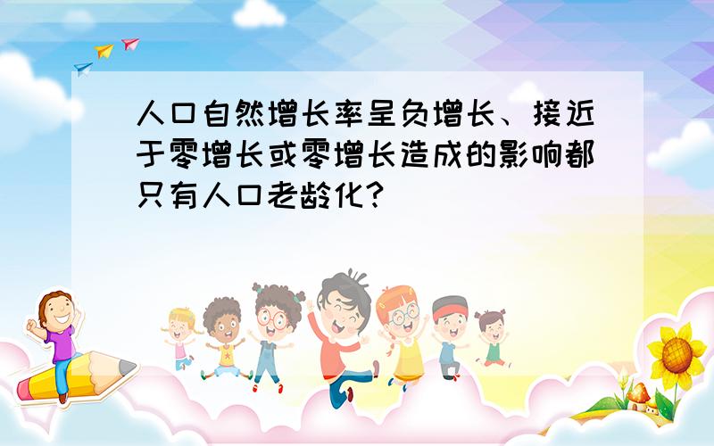 人口自然增长率呈负增长、接近于零增长或零增长造成的影响都只有人口老龄化?