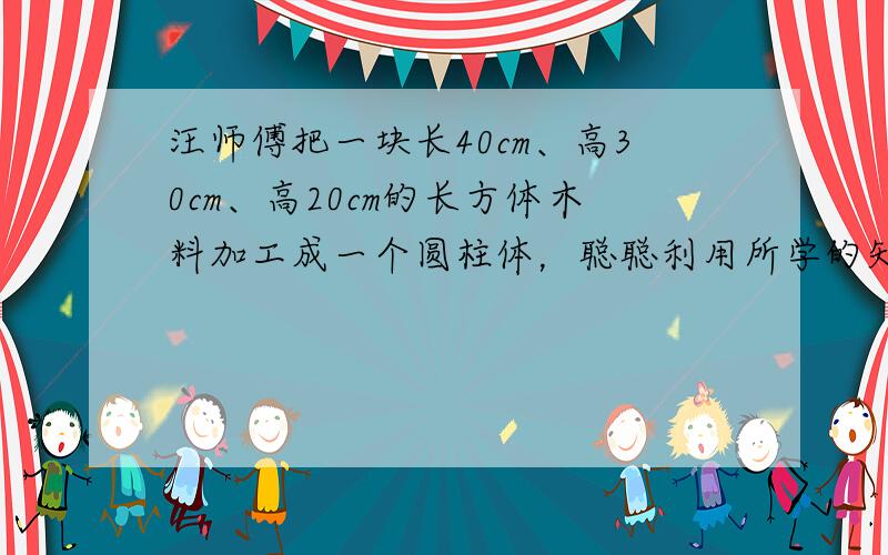 汪师傅把一块长40cm、高30cm、高20cm的长方体木料加工成一个圆柱体，聪聪利用所学的知识提了建议，加工后的圆柱体体