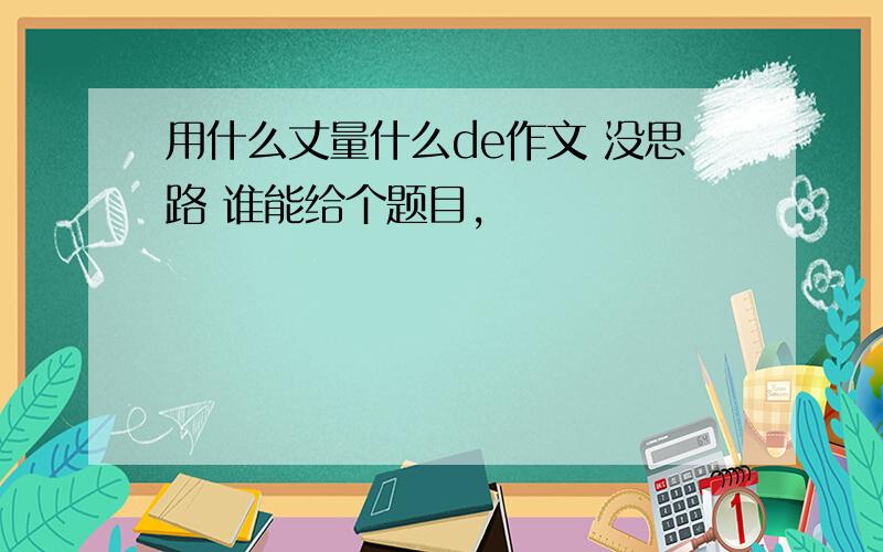 用什么丈量什么de作文 没思路 谁能给个题目,