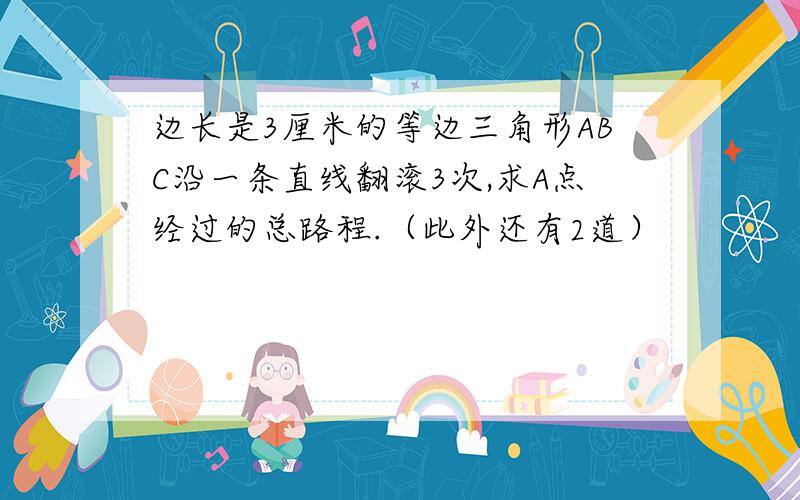 边长是3厘米的等边三角形ABC沿一条直线翻滚3次,求A点经过的总路程.（此外还有2道）