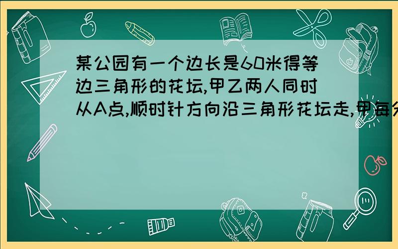 某公园有一个边长是60米得等边三角形的花坛,甲乙两人同时从A点,顺时针方向沿三角形花坛走,甲每分钟走50