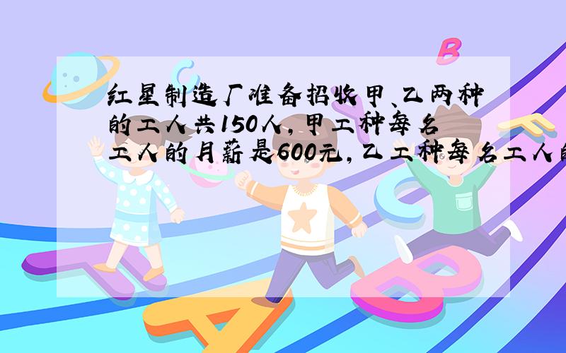 红星制造厂准备招收甲、乙两种的工人共150人,甲工种每名工人的月薪是600元,乙工种每名工人的月薪是1000元,两工种工