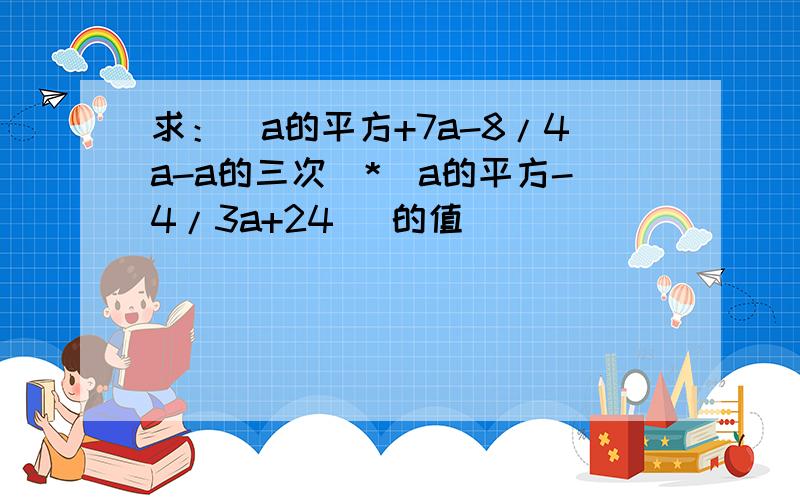 求：（a的平方+7a-8/4a-a的三次）*（a的平方-4/3a+24） 的值