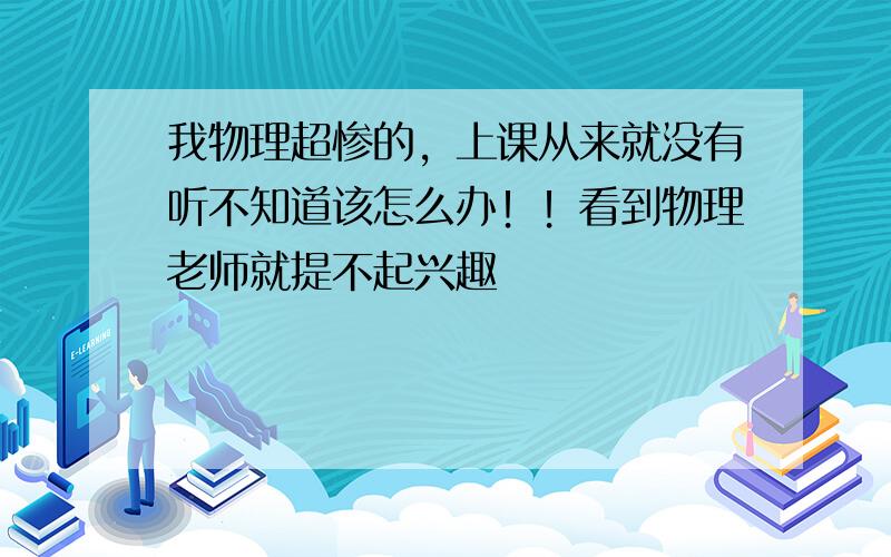 我物理超惨的，上课从来就没有听不知道该怎么办！！看到物理老师就提不起兴趣