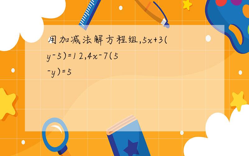 用加减法解方程组,5x+3(y-5)=12,4x-7(5-y)=5