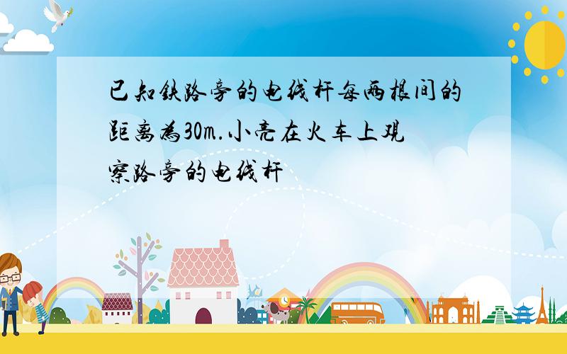 已知铁路旁的电线杆每两根间的距离为30m.小亮在火车上观察路旁的电线杆