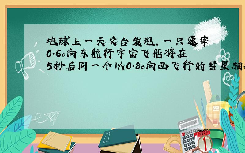 地球上一天文台发现,一只速率0.6c向东航行宇宙飞船将在5秒后同一个以0.8c向西飞行的彗星相撞,问：