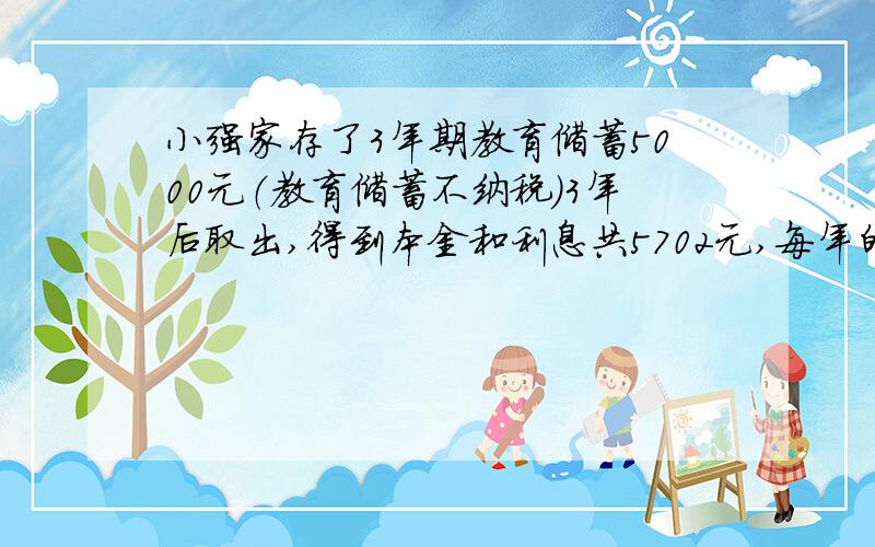 小强家存了3年期教育储蓄5000元（教育储蓄不纳税）3年后取出,得到本金和利息共5702元,每年的年利率是多