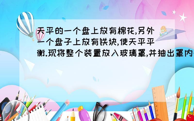 天平的一个盘上放有棉花,另外一个盘子上放有铁块,使天平平衡.现将整个装置放入玻璃罩,并抽出罩内的空气,则