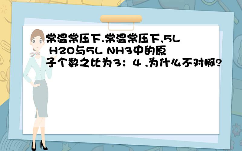 常温常压下.常温常压下,5L H2O与5L NH3中的原子个数之比为3：4 ,为什么不对啊?