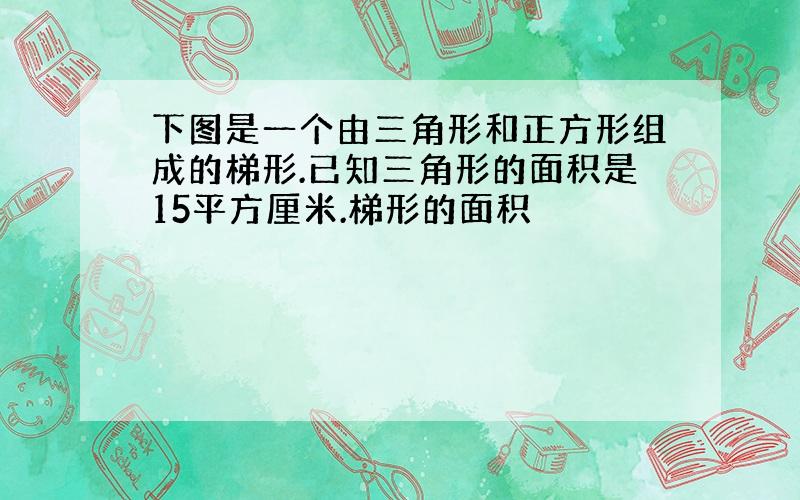 下图是一个由三角形和正方形组成的梯形.已知三角形的面积是15平方厘米.梯形的面积