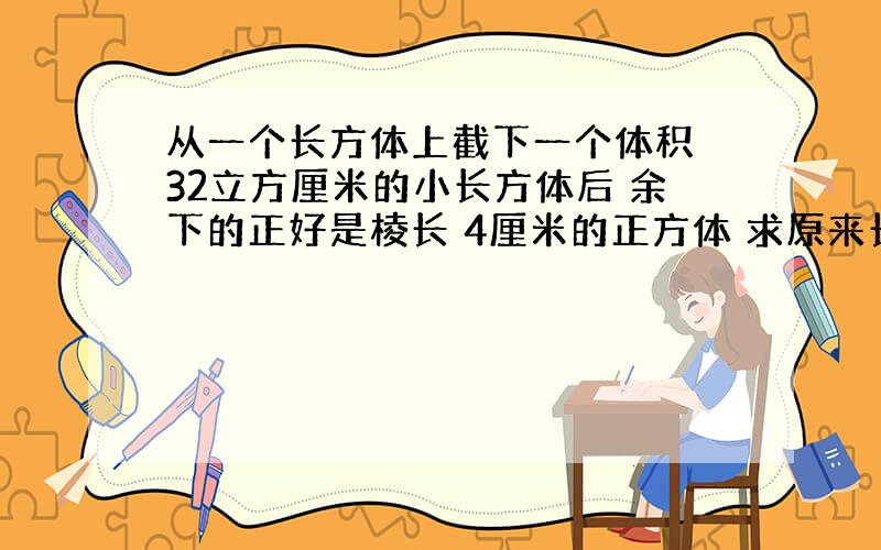 从一个长方体上截下一个体积 32立方厘米的小长方体后 余下的正好是棱长 4厘米的正方体 求原来长方体的体积