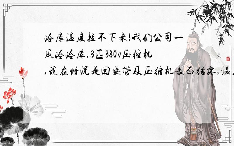 冷库温度拉不下来!我们公司一风冷冷库,3匹380v压缩机,现在情况是回气管及压缩机表面结露,温度一直在5.5度左右,拉不