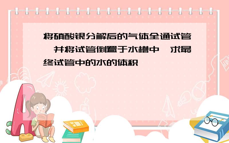 将硝酸银分解后的气体全通试管,并将试管倒置于水槽中,求最终试管中的水的体积