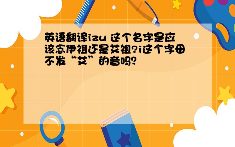 英语翻译izu 这个名字是应该念伊祖还是艾祖?i这个字母不发“艾”的音吗？