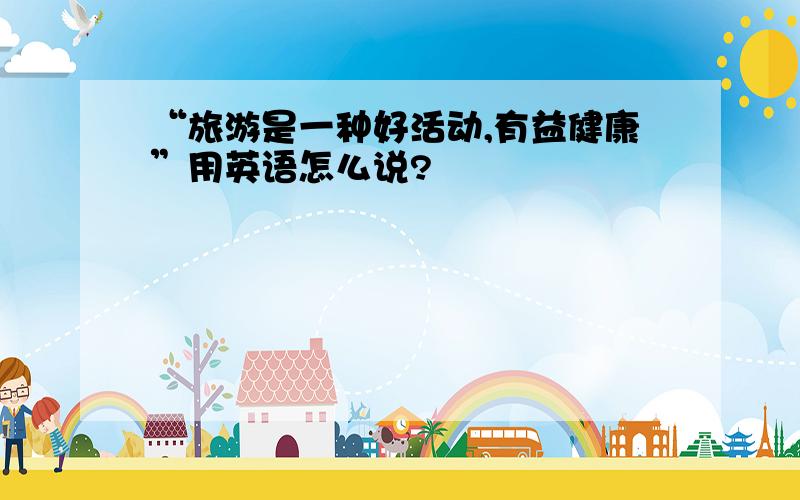 “旅游是一种好活动,有益健康”用英语怎么说?