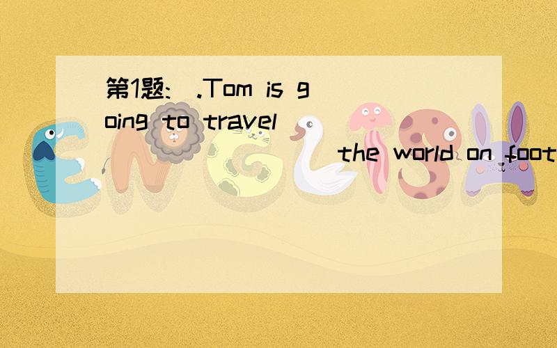 第1题:(.Tom is going to travel ________ the world on foot.可供选择