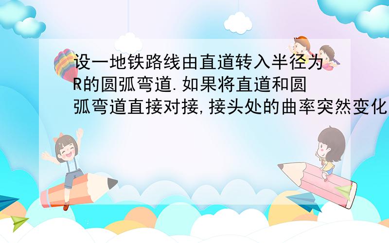 设一地铁路线由直道转入半径为R的圆弧弯道.如果将直道和圆弧弯道直接对接,接头处的曲率突然变化,导致列车产生剧烈震动或发生