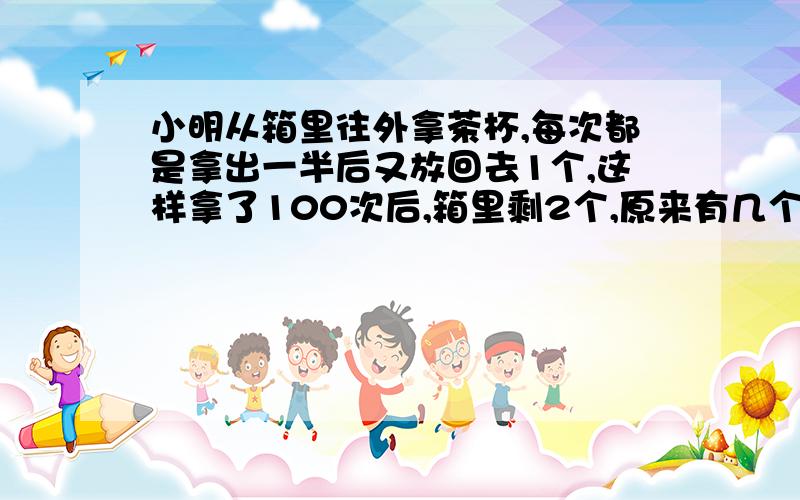 小明从箱里往外拿茶杯,每次都是拿出一半后又放回去1个,这样拿了100次后,箱里剩2个,原来有几个?