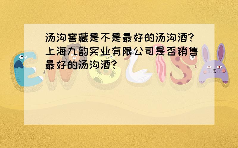 汤沟窖藏是不是最好的汤沟酒?上海九韵实业有限公司是否销售最好的汤沟酒?