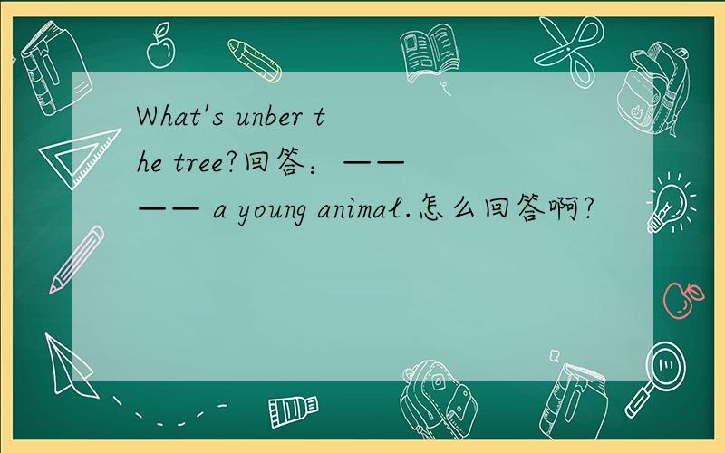 What's unber the tree?回答：—— —— a young animal.怎么回答啊?