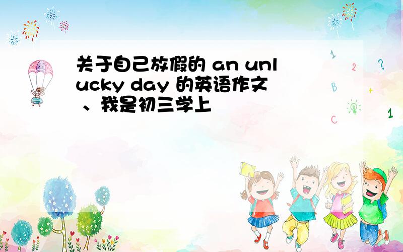 关于自己放假的 an unlucky day 的英语作文 、我是初三学上