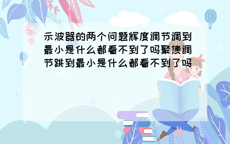 示波器的两个问题辉度调节调到最小是什么都看不到了吗聚焦调节跳到最小是什么都看不到了吗