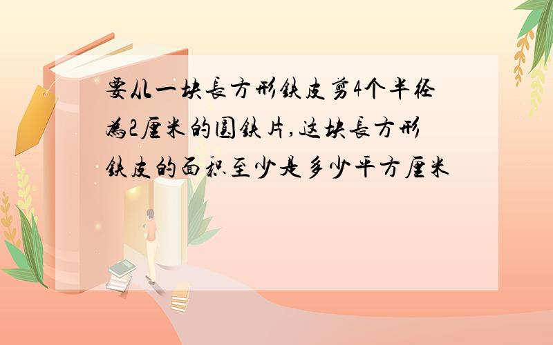 要从一块长方形铁皮剪4个半径为2厘米的圆铁片,这块长方形铁皮的面积至少是多少平方厘米