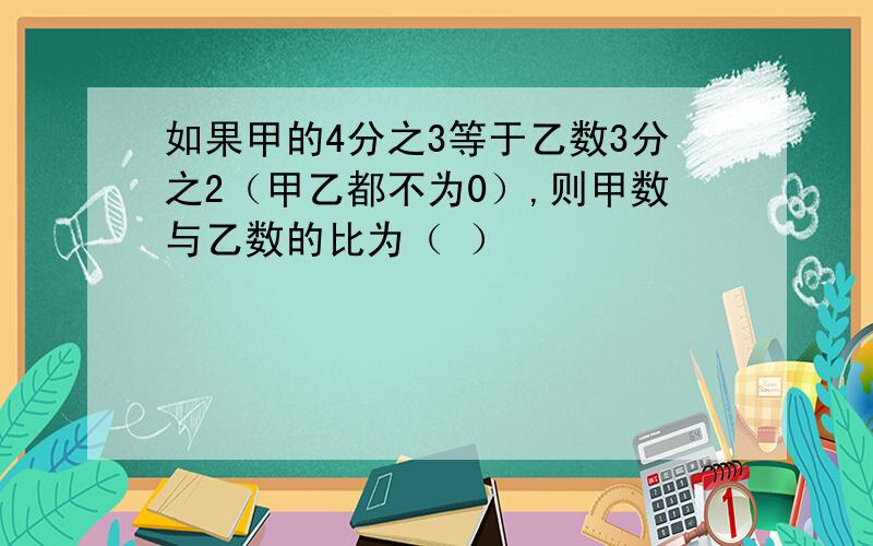 如果甲的4分之3等于乙数3分之2（甲乙都不为0）,则甲数与乙数的比为（ ）