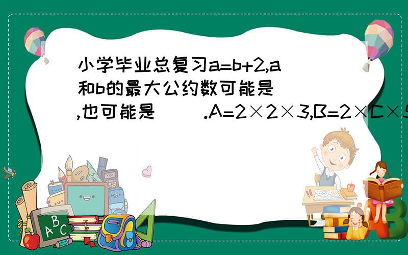 小学毕业总复习a=b+2,a和b的最大公约数可能是（ ）,也可能是（ ）.A=2×2×3,B=2×C×5,已知A、B两数