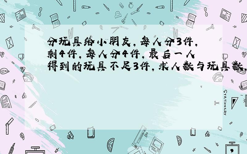 分玩具给小朋友,每人分3件,剩4件,每人分4件,最后一人得到的玩具不足3件,求人数与玩具数,用不等式.