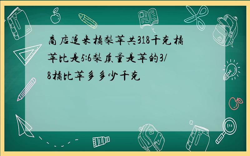 商店运来橘梨苹共318千克橘苹比是5:6梨质量是苹的3/8橘比苹多多少千克