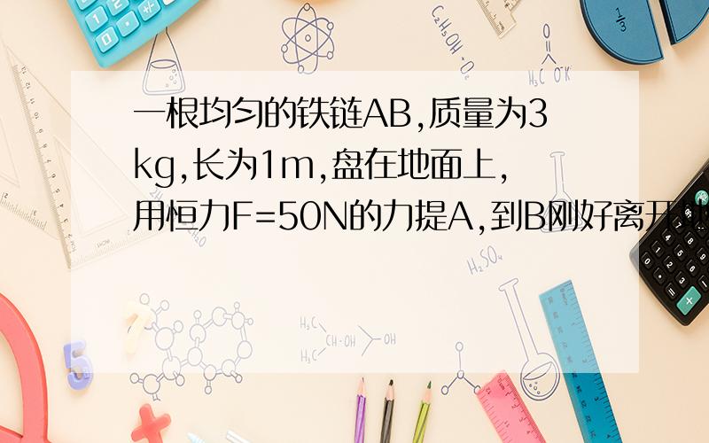 一根均匀的铁链AB,质量为3kg,长为1m,盘在地面上,用恒力F=50N的力提A,到B刚好离开地面,铁链的速度为