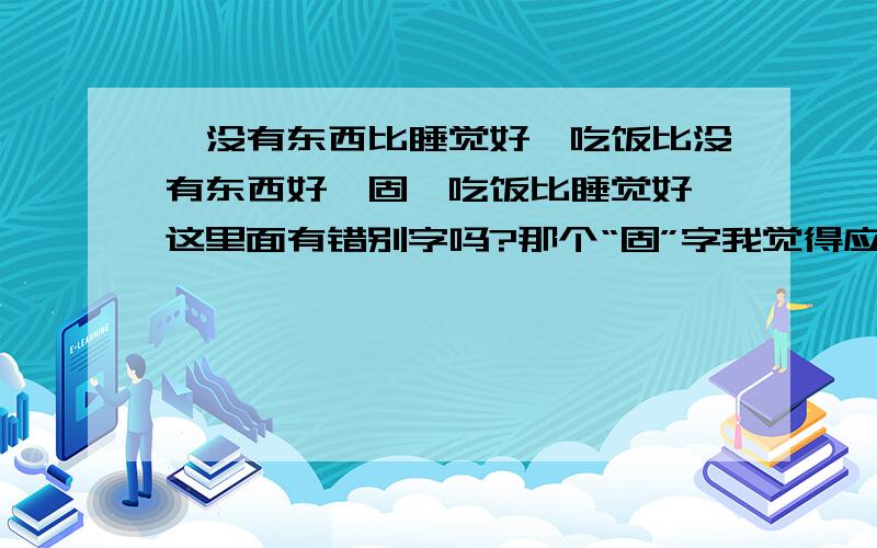 《没有东西比睡觉好,吃饭比没有东西好,固,吃饭比睡觉好》这里面有错别字吗?那个“固”字我觉得应该是这个“故”?