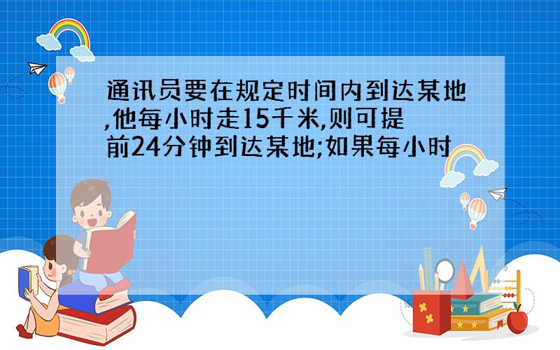 通讯员要在规定时间内到达某地,他每小时走15千米,则可提前24分钟到达某地;如果每小时