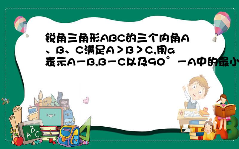 锐角三角形ABC的三个内角A、B、C满足A＞B＞C,用a表示A－B,B－C以及90°－A中的最小者,则a的最大值为