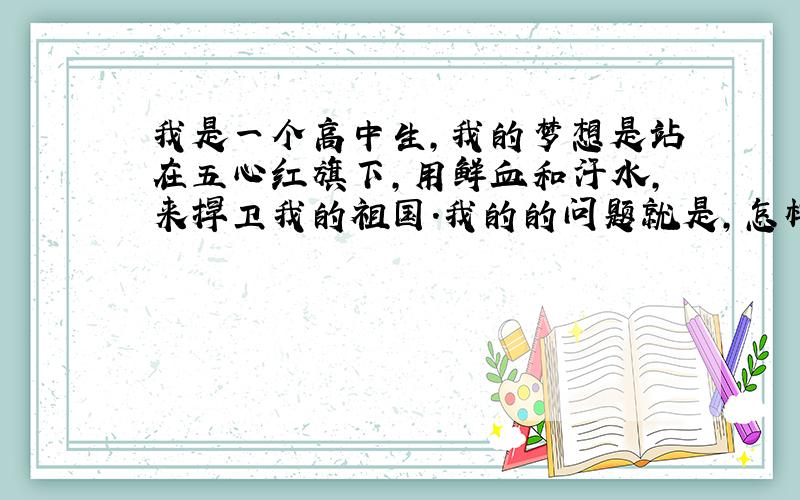 我是一个高中生,我的梦想是站在五心红旗下,用鲜血和汗水,来捍卫我的祖国.我的的问题就是,怎样才能在