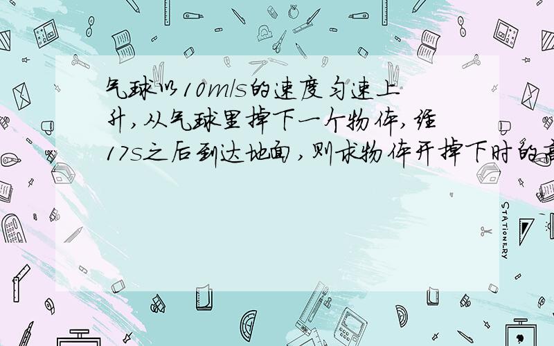 气球以10m/s的速度匀速上升,从气球里掉下一个物体,经17s之后到达地面,则求物体开掉下时的高度