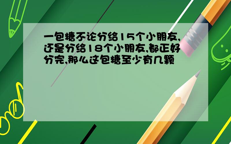 一包糖不论分给15个小朋友,还是分给18个小朋友,都正好分完,那么这包糖至少有几颗