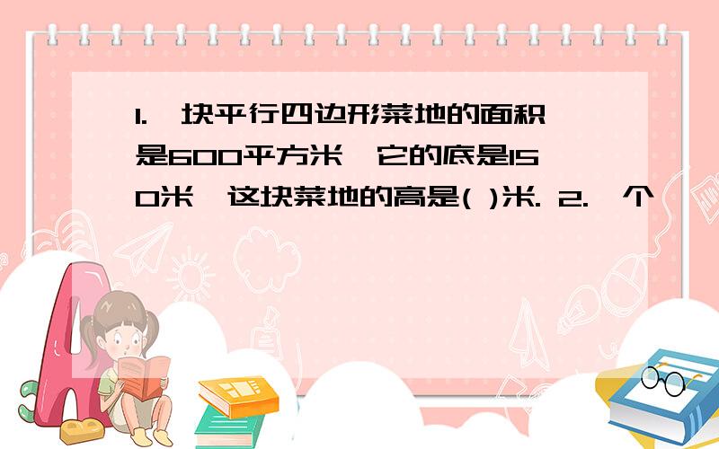 1.一块平行四边形菜地的面积是600平方米,它的底是150米,这块菜地的高是( )米. 2.一个