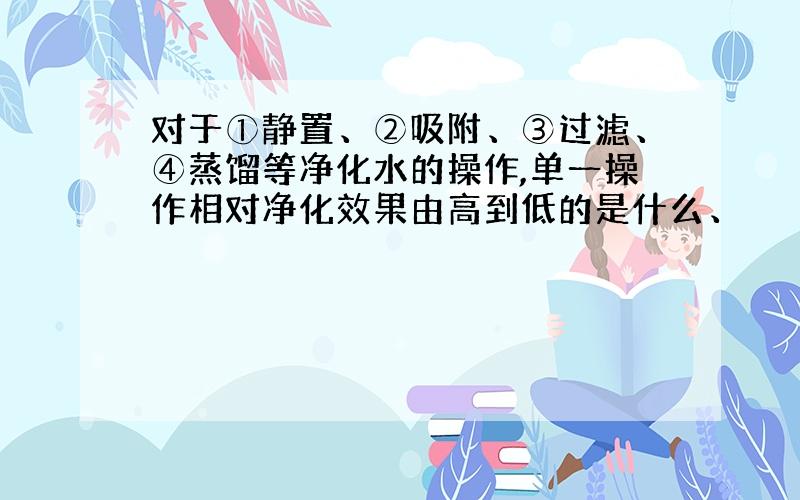 对于①静置、②吸附、③过滤、④蒸馏等净化水的操作,单一操作相对净化效果由高到低的是什么、