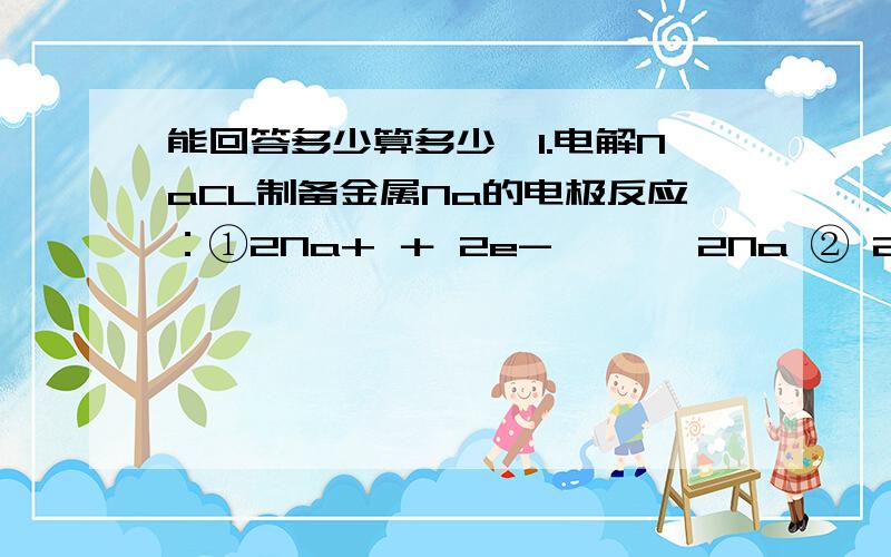 能回答多少算多少,1.电解NaCL制备金属Na的电极反应：①2Na+ ＋ 2e- ——→2Na ② 2CL- —→CL2