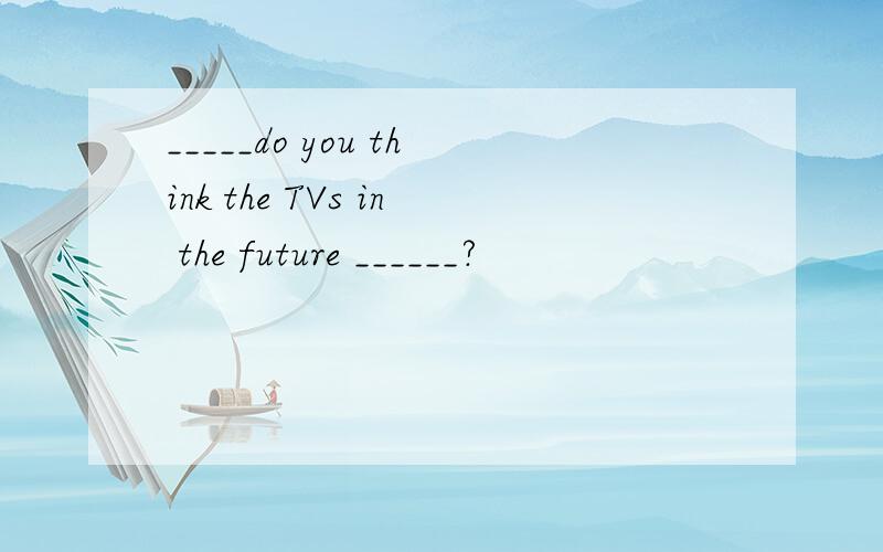 _____do you think the TVs in the future ______?