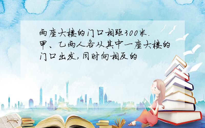 两座大楼的门口相距300米.甲、乙两人各从其中一座大楼的门口出发,同时向相反的