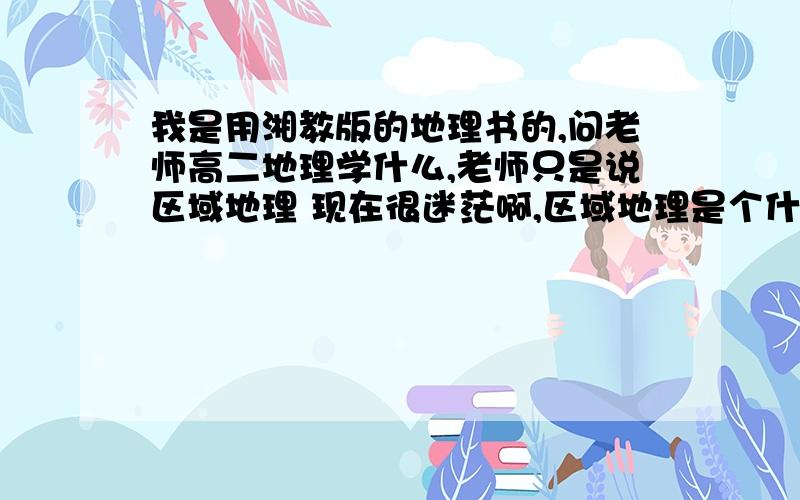 我是用湘教版的地理书的,问老师高二地理学什么,老师只是说区域地理 现在很迷茫啊,区域地理是个什么?