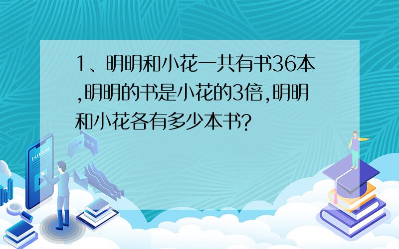 1、明明和小花一共有书36本,明明的书是小花的3倍,明明和小花各有多少本书?