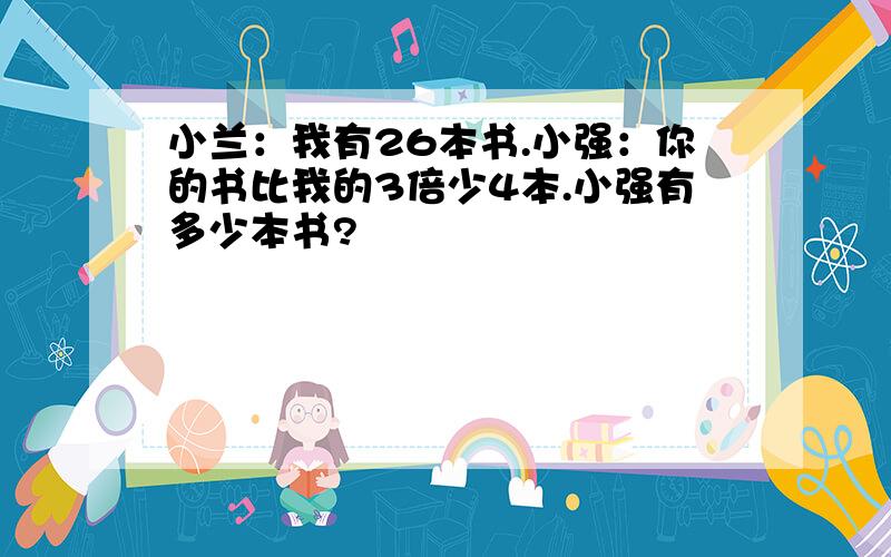 小兰：我有26本书.小强：你的书比我的3倍少4本.小强有多少本书?