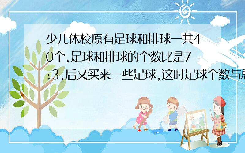 少儿体校原有足球和排球一共40个,足球和排球的个数比是7:3,后又买来一些足球,这时足球个数与总数的比是4：5,少体校又