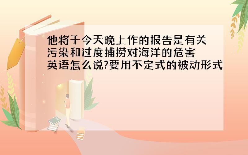 他将于今天晚上作的报告是有关污染和过度捕捞对海洋的危害 英语怎么说?要用不定式的被动形式